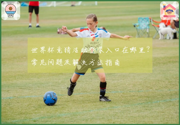 世界杯竞猜活动登录入口在哪里？常见问题及解决方法指南