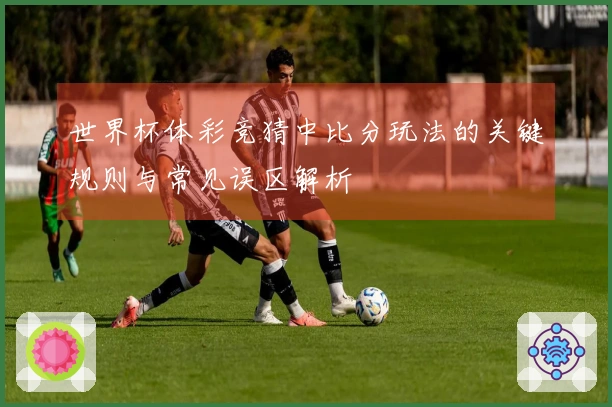 世界杯体彩竞猜中比分玩法的关键规则与常见误区解析