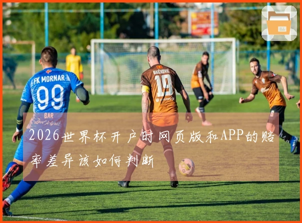 2026世界杯开户时网页版和APP的赔率差异该如何判断