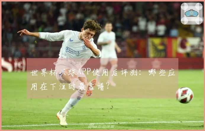 世界杯买球APP使用后评测：哪些应用在下注时最靠谱？