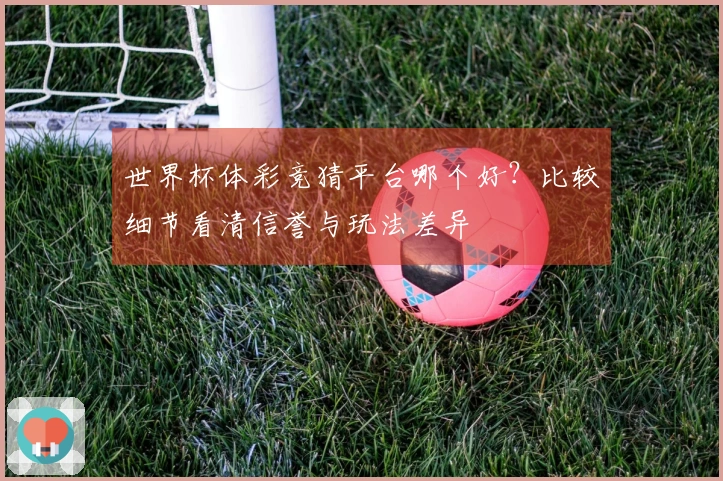 世界杯体彩竞猜平台哪个好？比较细节看清信誉与玩法差异